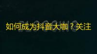 如何成为抖音大咖？关注增长攻略，让你走向人生巅峰！