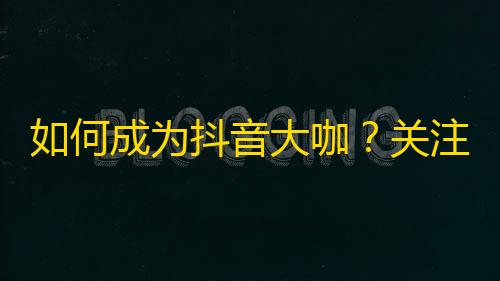 如何成为抖音大咖？关注增长攻略，让你走向人生巅峰！