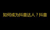 如何成为抖音达人？抖音爆文教你快速获得关注！