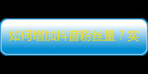 如何增加抖音粉丝量？实用技巧分享！