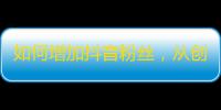 如何增加抖音粉丝，从创意、内容和互动中寻找答案！