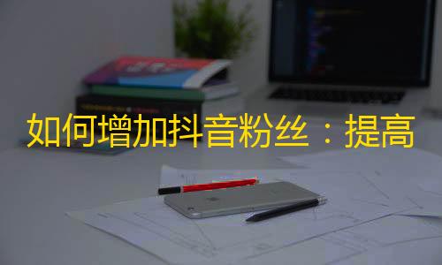 如何增加抖音粉丝：提高曝光率、精心制作内容、互动交流等多种方法！