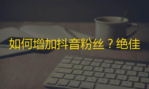 如何增加抖音粉丝？绝佳策略帮你轻松突破！