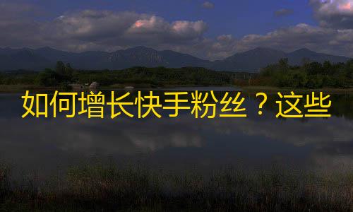 如何增长快手粉丝？这些方法将让你的快手账号瞬间变红！