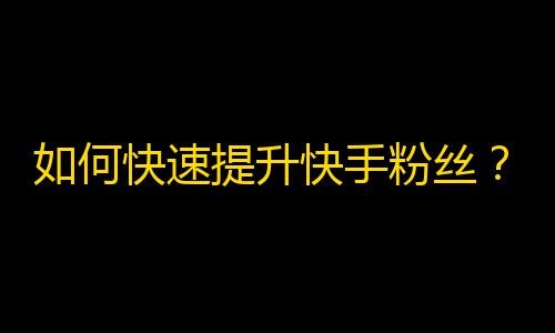 如何快速提升快手粉丝？走出营销误区，掌握实用技巧！