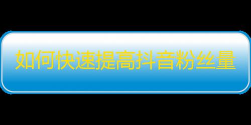 如何快速提高抖音粉丝量？掌握这些技巧让你疯狂涨粉！