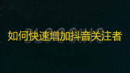 如何快速增加抖音关注者？实用技巧分享！