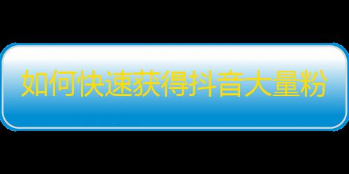 如何快速获得抖音大量粉丝？精华攻略！