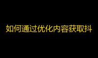 如何通过优化内容获取抖音粉丝，让你的账号大受欢迎？