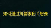 如何通过抖音吸粉？想要增加粉丝数量，这些策略一定不能错过！