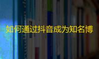 如何通过抖音成为知名博主？从零开始快速获得粉丝最佳技巧！