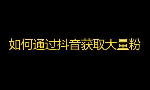 如何通过抖音获取大量粉丝？简单易懂的实用攻略！