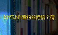 如何让抖音粉丝翻倍？精准策略请收好！