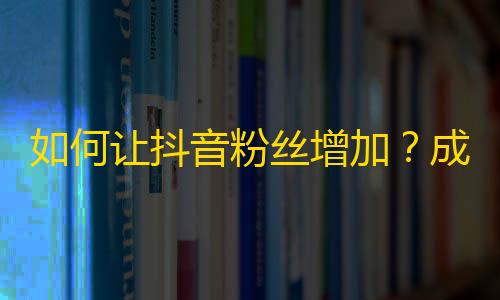 如何让抖音粉丝增加？成功的秘诀在这里！