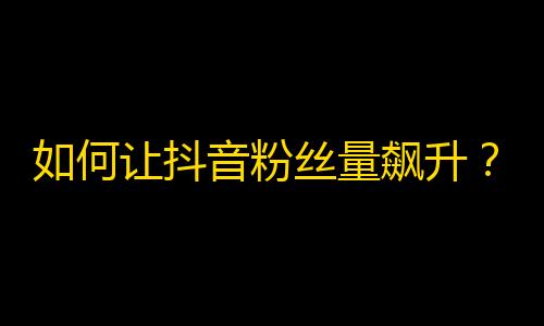 如何让抖音粉丝量飙升？超实用绝招！