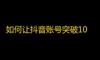 如何让抖音账号突破10万粉丝？几个实用技巧分享