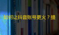 如何让抖音账号更火？提高关注度的有效方法！