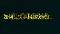 如何让快手粉丝突破10万？教你5个有效方法！