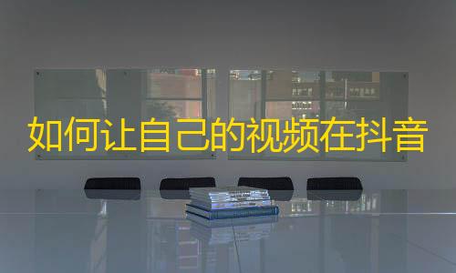 如何让自己的视频在抖音火起来？从这些小技巧入手，轻松拿到高关注量！