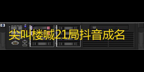 尖叫楼喊21局抖音成名，粉丝翻倍的秘密！