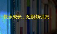 快乐成长，短视频引流：刷出自己的关注！