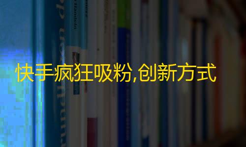 快手疯狂吸粉,创新方式快速拓展用户群！