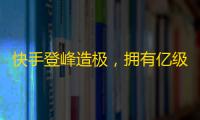 快手登峰造极，拥有亿级用户的社交平台，助你飞跃人生高峰！