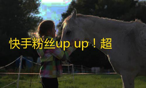 快手粉丝up up！超实用技巧提高粉丝量！