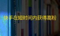 快手在短时间内获得高粉丝量的方法分享