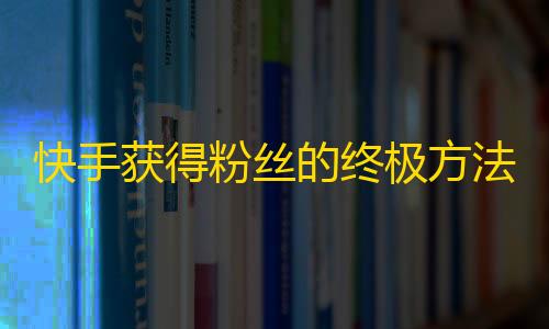 快手获得粉丝的终极方法，释放你的爆款视频！