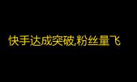 快手达成突破,粉丝量飞涨，广受欢迎！