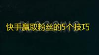 快手赢取粉丝的5个技巧，助你轻松刷起来！