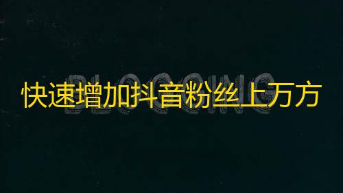 快速增加抖音粉丝上万方法，拥有属于你的流量生意。