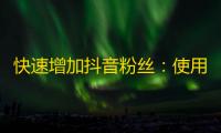 快速增加抖音粉丝：使用以下方法可以帮助你迅速吸引更多的关注者！