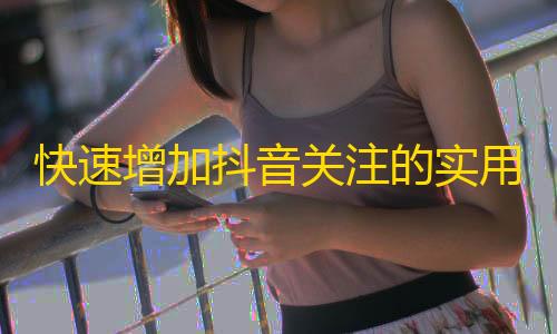 快速增加抖音关注的实用技巧