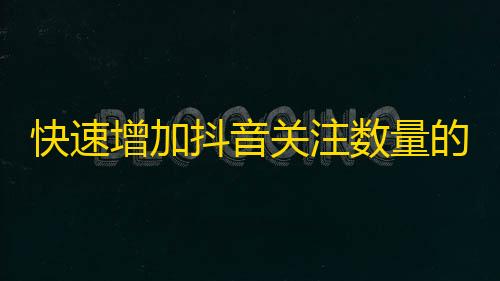 快速增加抖音关注数量的秘诀，轻松获取粉丝的技巧分享！