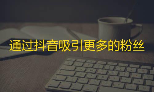 通过抖音吸引更多的粉丝，让你变得更受欢迎！