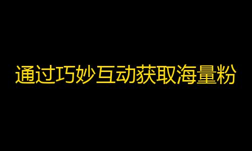 通过巧妙互动获取海量粉丝，从此走上抖音热门花榜！