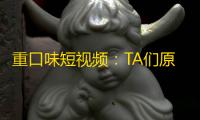 重口味短视频：TA们原来在抖音刷什么？