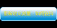 重新定义流量：如何在抖音分享精彩生活，吸引更多关注？