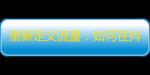 重新定义流量：如何在抖音分享精彩生活，吸引更多关注？