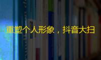 重塑个人形象，抖音大扫除，吸粉秘籍尽在其中！