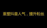 重塑抖音人气，提升粉丝互动，绽放精彩视频只为火爆网络！