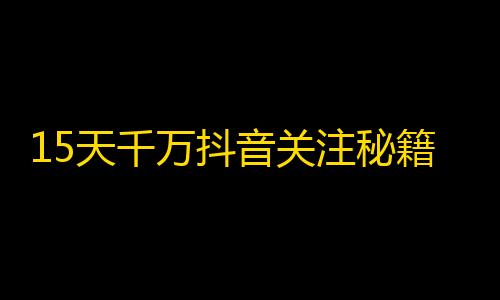 15天千万抖音关注秘籍，你get到了吗！